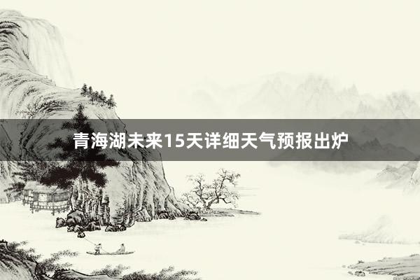 青海湖未来15天详细天气预报出炉