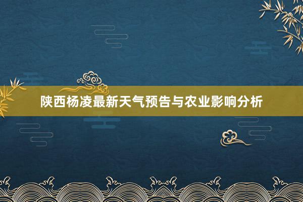 陕西杨凌最新天气预告与农业影响分析